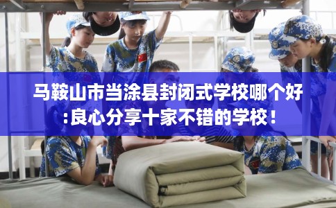 马鞍山市当涂县封闭式学校哪个好:良心分享十家不错的学校！