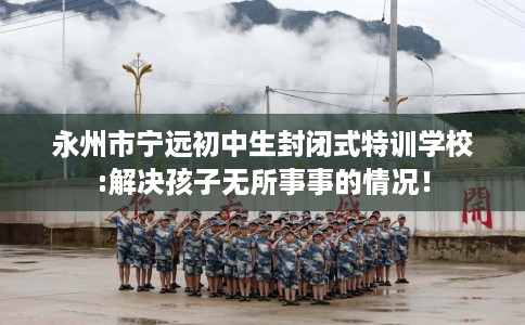 永州市宁远初中生封闭式特训学校:解决孩子无所事事的情况! 永州市宁远初中生封闭式特训学校:解决孩子无所事事的情况!