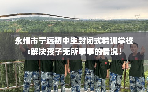 永州市宁远初中生封闭式特训学校:解决孩子无所事事的情况！