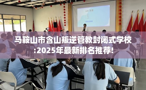 马鞍山市含山叛逆管教封闭式学校:2025年最新排名推荐! 马鞍山市含山叛逆管教封闭式学校:2025年最新排名推荐!