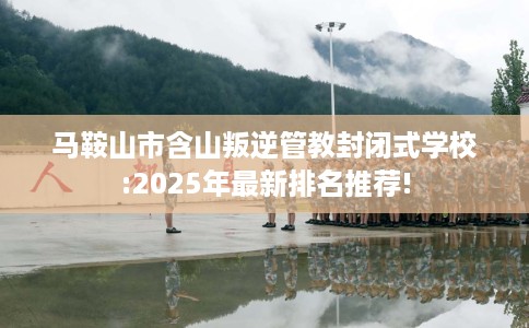 马鞍山市含山叛逆管教封闭式学校:2025年最新排名推荐! 马鞍山市含山叛逆管教封闭式学校:2025年最新排名推荐!