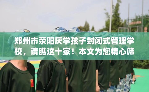 郑州市荥阳厌学孩子封闭式管理学校，请瞧这十家！本文为您精心筛选！