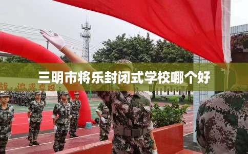 三明市将乐封闭式学校哪个好 三明市将乐封闭式学校哪个好