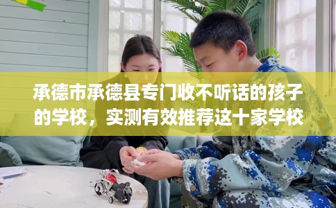 承德市承德县专门收不听话的孩子的学校,实测有效推荐这十家学校试试看! 承德市承德县专门收不听话的孩子的学校,实测有效推荐这十家学校试试看!