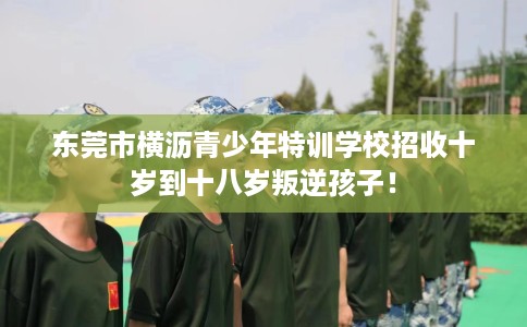 东莞市横沥青少年特训学校招收十岁到十八岁叛逆孩子！