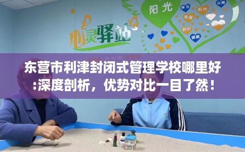 东营市利津封闭式管理学校哪里好:深度剖析,优势对比一目了然! 东营市利津封闭式管理学校哪里好:深度剖析,优势对比一目了然!