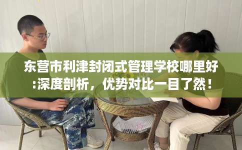 东营市利津封闭式管理学校哪里好:深度剖析,优势对比一目了然! 东营市利津封闭式管理学校哪里好:深度剖析,优势对比一目了然!