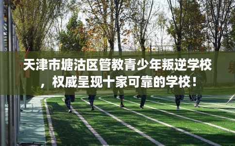 天津市塘沽区管教青少年叛逆学校，权威呈现十家可靠的学校！