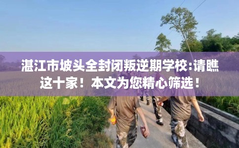 湛江市坡头全封闭叛逆期学校:请瞧这十家！本文为您精心筛选！