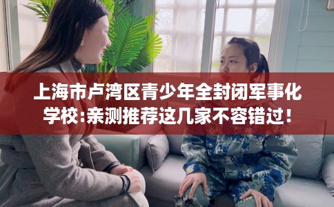 上海市卢湾区青少年全封闭军事化学校:亲测推荐这几家不容错过！