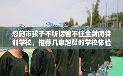 恩施市孩子不听话管不住全封闭特训学校,推荐几家超赞的学校体验! 恩施市孩子不听话管不住全封闭特训学校,推荐几家超赞的学校体验!