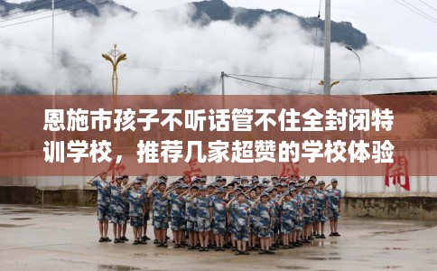 恩施市孩子不听话管不住全封闭特训学校，推荐几家超赞的学校体验！