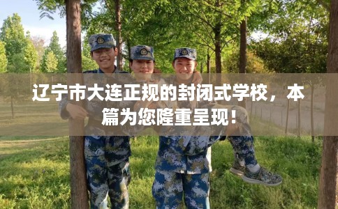 辽宁市大连正规的封闭式学校,本篇为您隆重呈现! 辽宁市大连正规的封闭式学校,本篇为您隆重呈现!