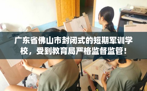 广东省佛山市封闭式的短期军训学校,受到教育局严格监督监管! 广东省佛山市封闭式的短期军训学校,受到教育局严格监督监管!
