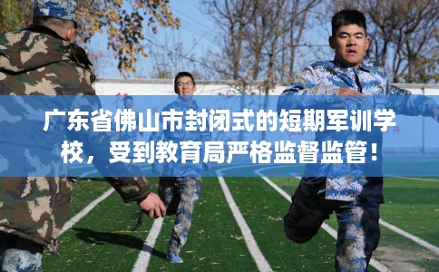 广东省佛山市封闭式的短期军训学校,受到教育局严格监督监管! 广东省佛山市封闭式的短期军训学校,受到教育局严格监督监管!