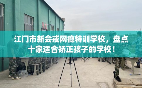 江门市新会戒网瘾特训学校，盘点十家适合矫正孩子的学校！