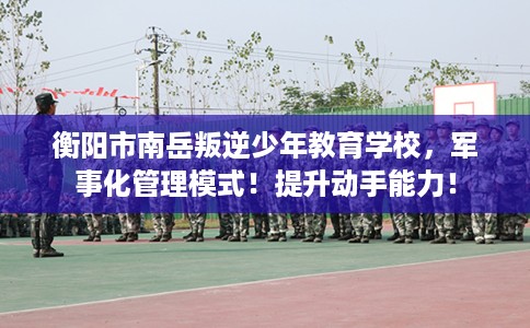 衡阳市南岳叛逆少年教育学校,军事化管理模式!提升动手能力! 衡阳市南岳叛逆少年教育学校,军事化管理模式!提升动手能力!
