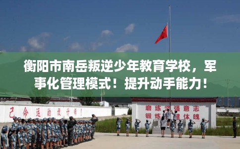 衡阳市南岳叛逆少年教育学校,军事化管理模式!提升动手能力! 衡阳市南岳叛逆少年教育学校,军事化管理模式!提升动手能力!