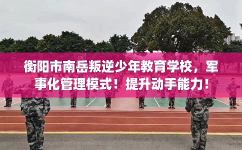 衡阳市南岳叛逆少年教育学校，军事化管理模式！提升动手能力！