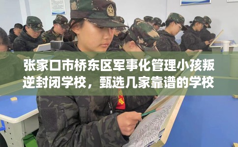 张家口市桥东区军事化管理小孩叛逆封闭学校，甄选几家靠谱的学校！