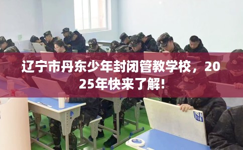 辽宁市丹东少年封闭管教学校，2025年快来了解!