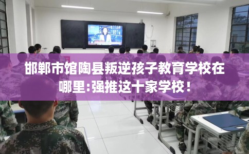 邯郸市馆陶县叛逆孩子教育学校在哪里:强推这十家学校！
