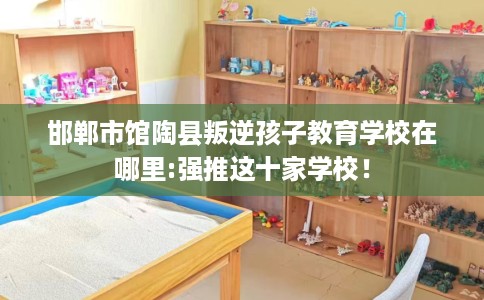 邯郸市馆陶县叛逆孩子教育学校在哪里:强推这十家学校！