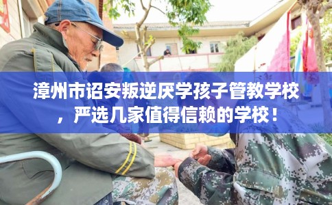 漳州市诏安叛逆厌学孩子管教学校，严选几家值得信赖的学校！