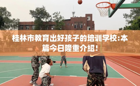 桂林市教育出好孩子的培训学校:本篇今日隆重介绍! 桂林市教育出好孩子的培训学校:本篇今日隆重介绍!