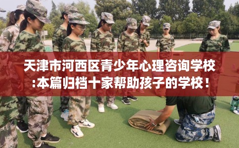 天津市河西区青少年心理咨询学校:本篇归档十家帮助孩子的学校! 天津市河西区青少年心理咨询学校:本篇归档十家帮助孩子的学校!
