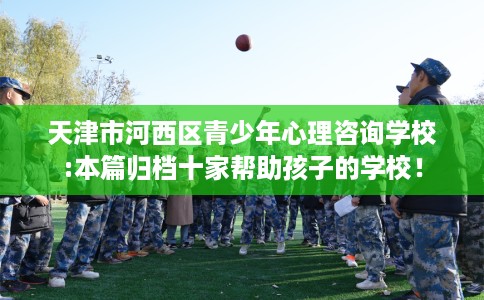 天津市河西区青少年心理咨询学校:本篇归档十家帮助孩子的学校! 天津市河西区青少年心理咨询学校:本篇归档十家帮助孩子的学校!