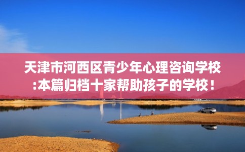 天津市河西区青少年心理咨询学校:本篇归档十家帮助孩子的学校! 天津市河西区青少年心理咨询学校:本篇归档十家帮助孩子的学校!