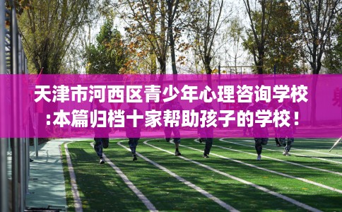 天津市河西区青少年心理咨询学校:本篇归档十家帮助孩子的学校！