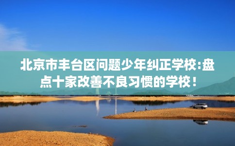 北京市丰台区问题少年纠正学校:盘点十家改善不良习惯的学校! 北京市丰台区问题少年纠正学校:盘点十家改善不良习惯的学校!