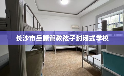 长沙市岳麓管教孩子封闭式学校 长沙市岳麓管教孩子封闭式学校