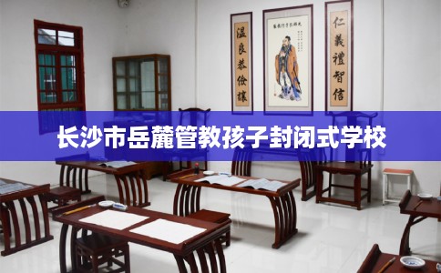 长沙市岳麓管教孩子封闭式学校 长沙市岳麓管教孩子封闭式学校