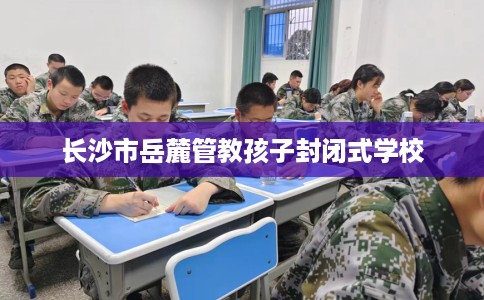 长沙市岳麓管教孩子封闭式学校