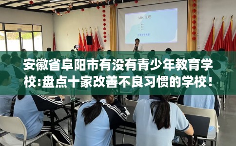 安徽省阜阳市有没有青少年教育学校:盘点十家改善不良习惯的学校! 安徽省阜阳市有没有青少年教育学校:盘点十家改善不良习惯的学校!