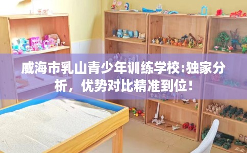 威海市乳山青少年训练学校:独家分析,优势对比精准到位! 威海市乳山青少年训练学校:独家分析,优势对比精准到位!