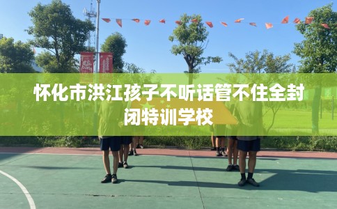 怀化市洪江孩子不听话管不住全封闭特训学校