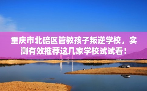 重庆市北碚区管教孩子叛逆学校,实测有效推荐这几家学校试试看! 重庆市北碚区管教孩子叛逆学校,实测有效推荐这几家学校试试看!