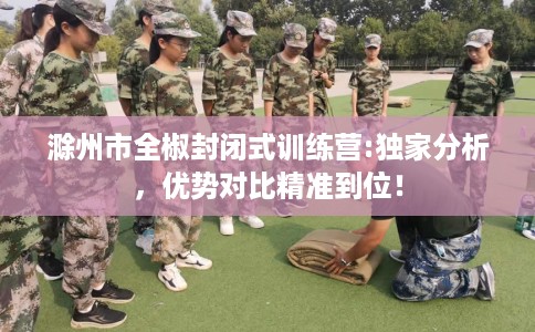 滁州市全椒封闭式训练营:独家分析,优势对比精准到位! 滁州市全椒封闭式训练营:独家分析,优势对比精准到位!