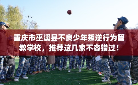 重庆市巫溪县不良少年叛逆行为管教学校，推荐这几家不容错过！