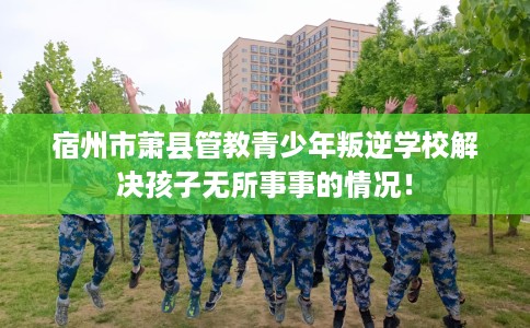 宿州市萧县管教青少年叛逆学校解决孩子无所事事的情况！