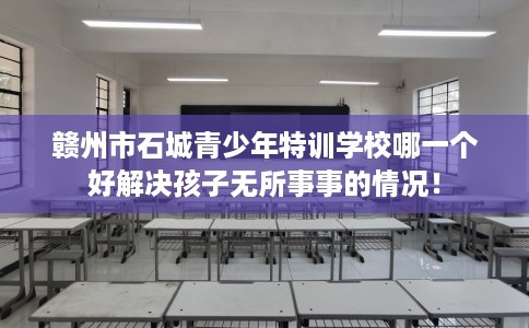 赣州市石城青少年特训学校哪一个好解决孩子无所事事的情况! 赣州市石城青少年特训学校哪一个好解决孩子无所事事的情况!