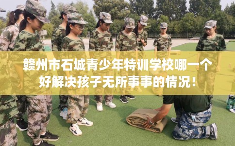 赣州市石城青少年特训学校哪一个好解决孩子无所事事的情况! 赣州市石城青少年特训学校哪一个好解决孩子无所事事的情况!