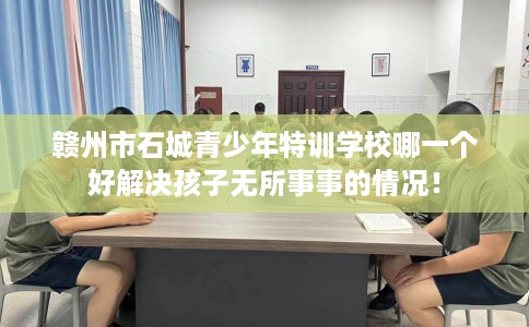赣州市石城青少年特训学校哪一个好解决孩子无所事事的情况! 赣州市石城青少年特训学校哪一个好解决孩子无所事事的情况!