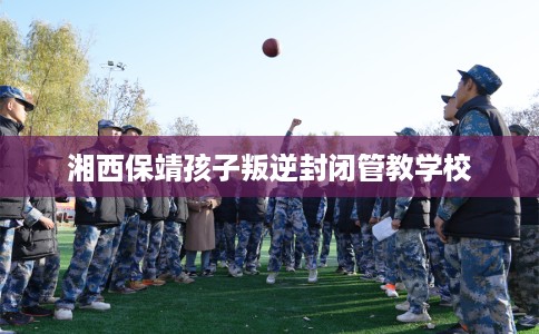 湘西保靖孩子叛逆封闭管教学校