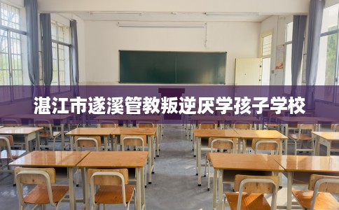 湛江市遂溪管教叛逆厌学孩子学校