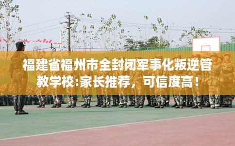福建省福州市全封闭军事化叛逆管教学校:家长推荐，可信度高！